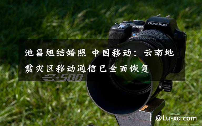 池昌旭结婚照 中国移动：云南地震灾区移动通信已全面恢复