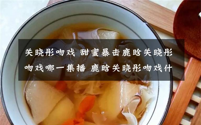 关晓彤吻戏 甜蜜暴击鹿晗关晓彤吻戏哪一集播 鹿晗关晓彤吻戏什么时候播出？