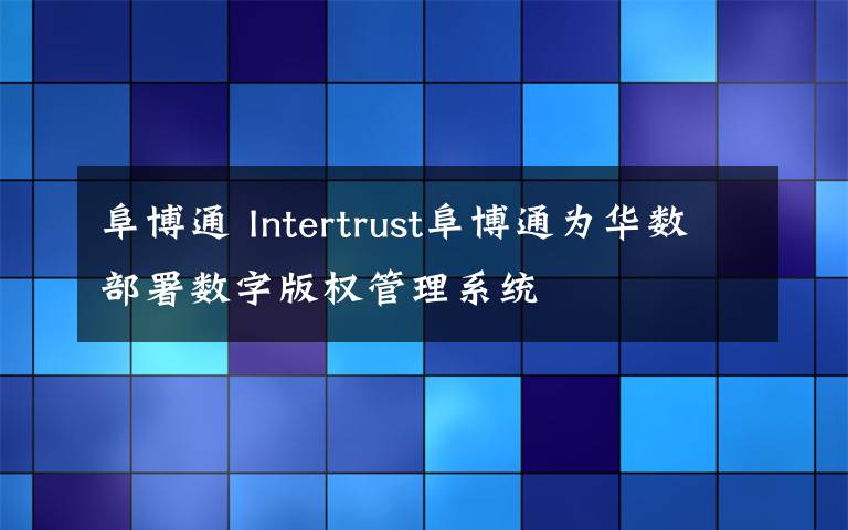 阜博通 Intertrust阜博通为华数部署数字版权管理系统