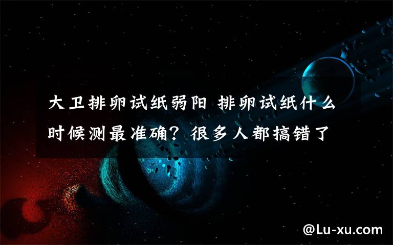 大卫排卵试纸弱阳 排卵试纸什么时候测最准确？很多人都搞错了！1分钟看懂！