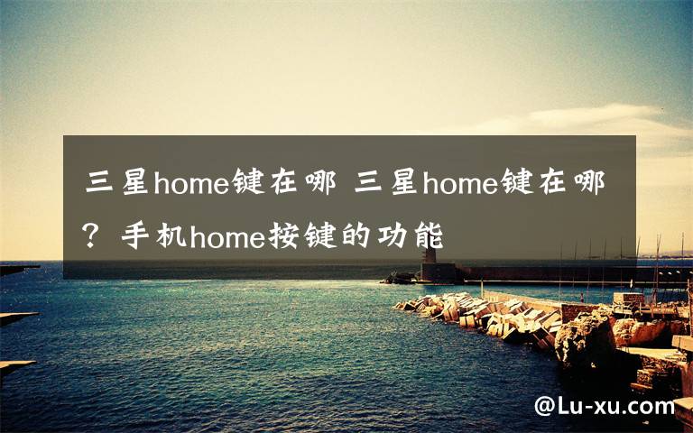 三星home键在哪 三星home键在哪？手机home按键的功能