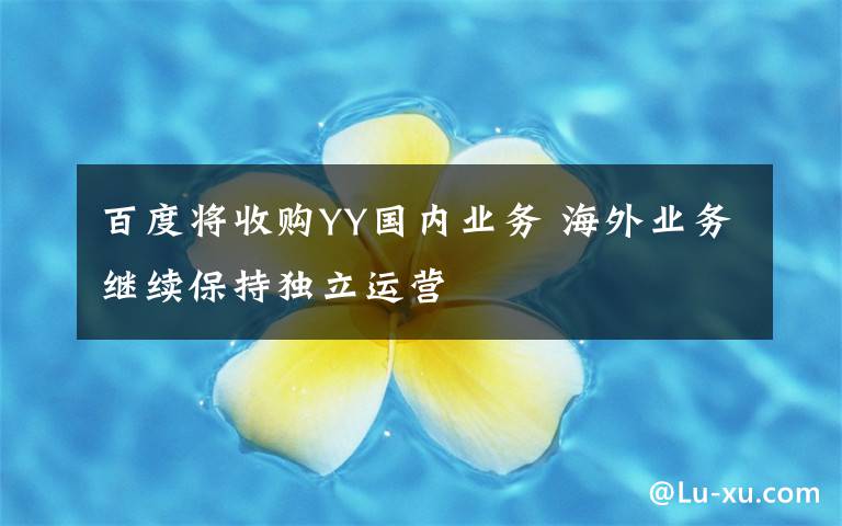 百度将收购YY国内业务 海外业务继续保持独立运营