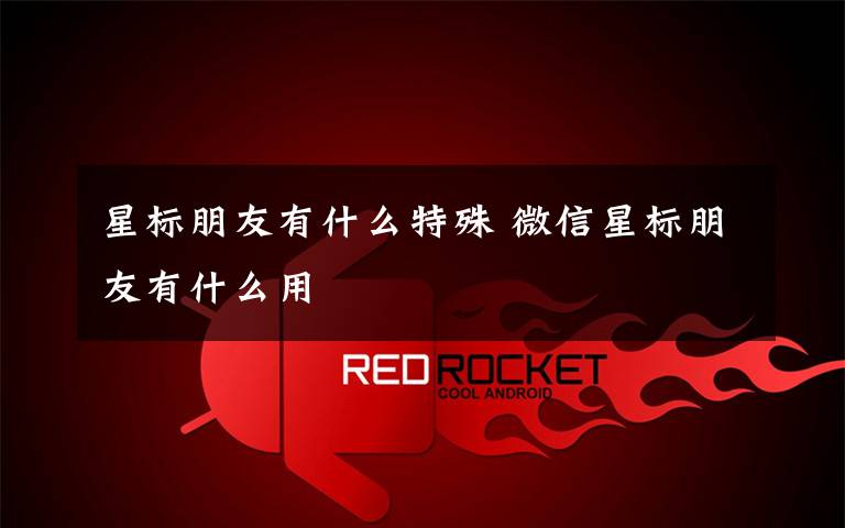 星标朋友有什么特殊 微信星标朋友有什么用