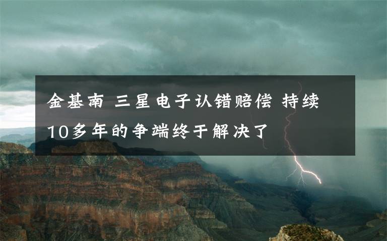 金基南 三星电子认错赔偿 持续10多年的争端终于解决了