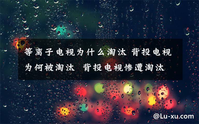 等离子电视为什么淘汰 背投电视为何被淘汰  背投电视惨遭淘汰原因【分析】