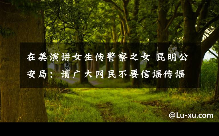 在美演讲女生传警察之女 昆明公安局：请广大网民不要信谣传谣