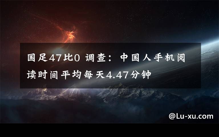 国足47比0 调查：中国人手机阅读时间平均每天4.47分钟