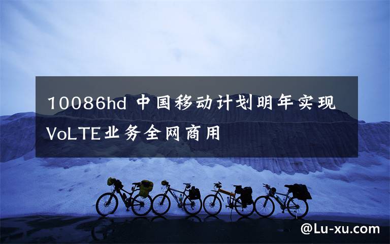 10086hd 中国移动计划明年实现VoLTE业务全网商用