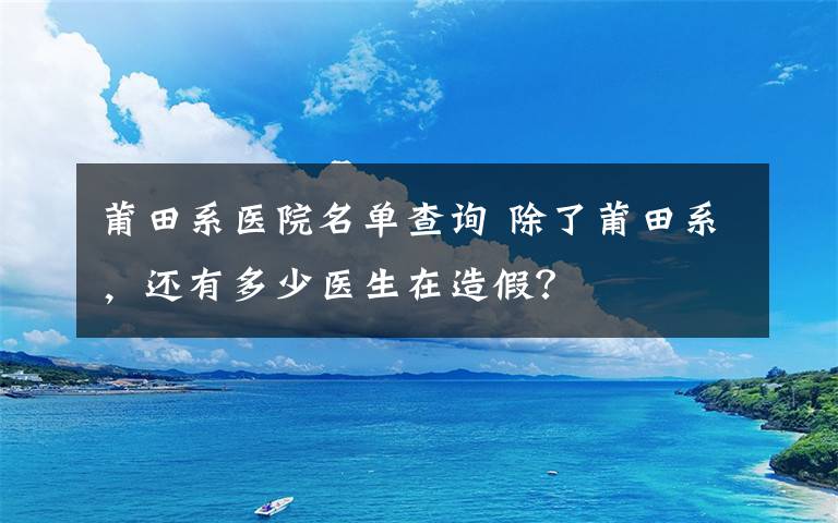 莆田系医院名单查询 除了莆田系，还有多少医生在造假？