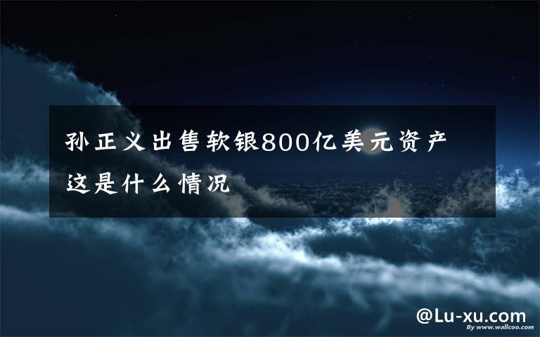 孙正义出售软银800亿美元资产 这是什么情况