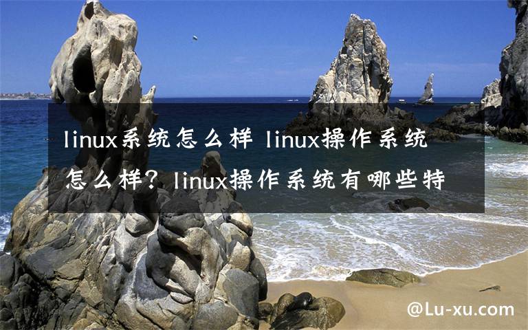 linux系统怎么样 linux操作系统怎么样？linux操作系统有哪些特点