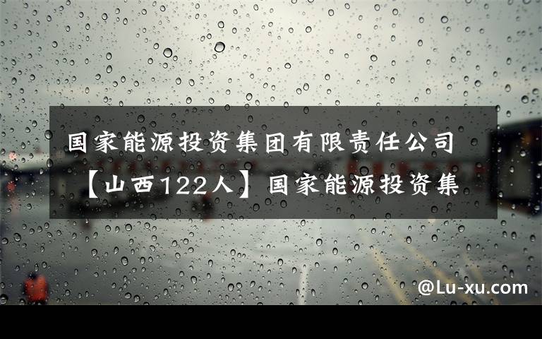 国家能源投资集团有限责任公司 【山西122人】国家能源投资集团有限责任公司招聘公告