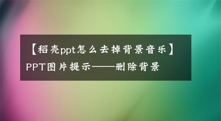 【稻壳ppt怎么去掉背景音乐】PPT图片提示——删除背景