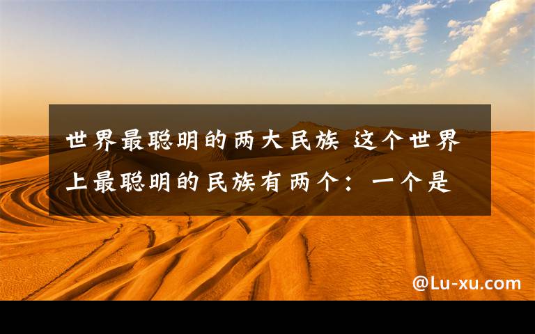 世界最聪明的两大民族 这个世界上最聪明的民族有两个：一个是古中国人，另一个就是犹太人