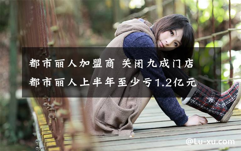都市丽人加盟商 关闭九成门店 都市丽人上半年至少亏1.2亿元