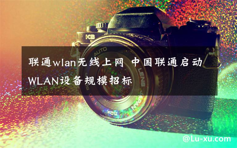 联通wlan无线上网 中国联通启动WLAN设备规模招标