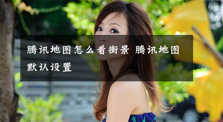腾讯地图怎么看街景 腾讯地图默认设置
