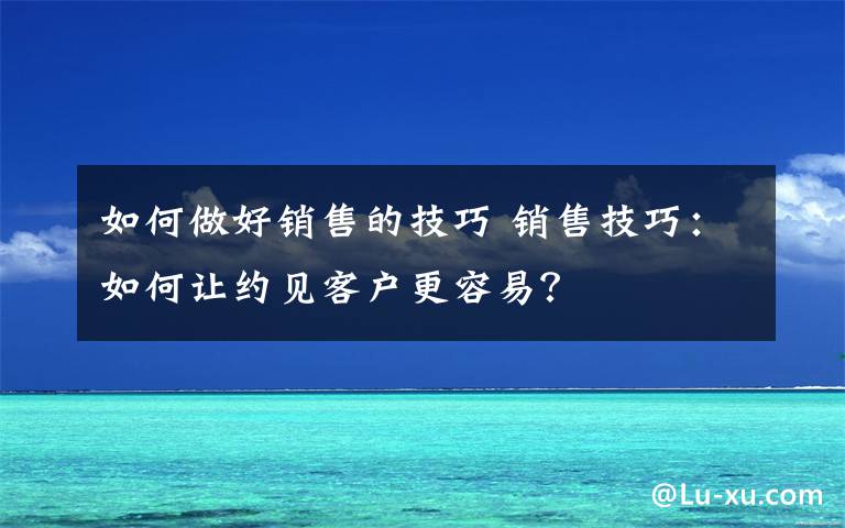 如何做好销售的技巧 销售技巧：如何让约见客户更容易？
