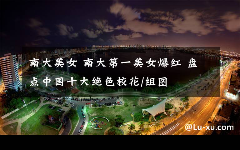 南大美女 南大第一美女爆红 盘点中国十大绝色校花/组图
