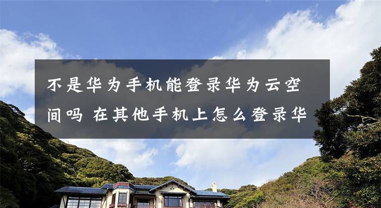 不是华为手机能登录华为云空间吗 在其他手机上怎么登录华为云空间