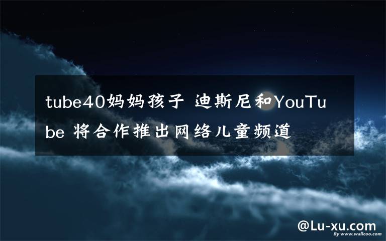 tube40妈妈孩子 迪斯尼和YouTube 将合作推出网络儿童频道