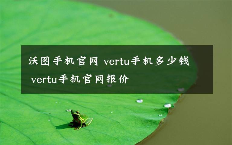 沃图手机官网 vertu手机多少钱 vertu手机官网报价