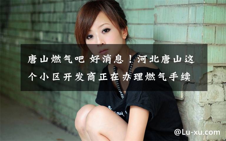 唐山燃气吧 好消息！河北唐山这个小区开发商正在办理燃气手续