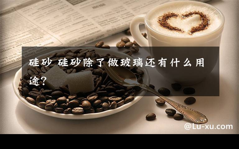 硅砂 硅砂除了做玻璃还有什么用途？