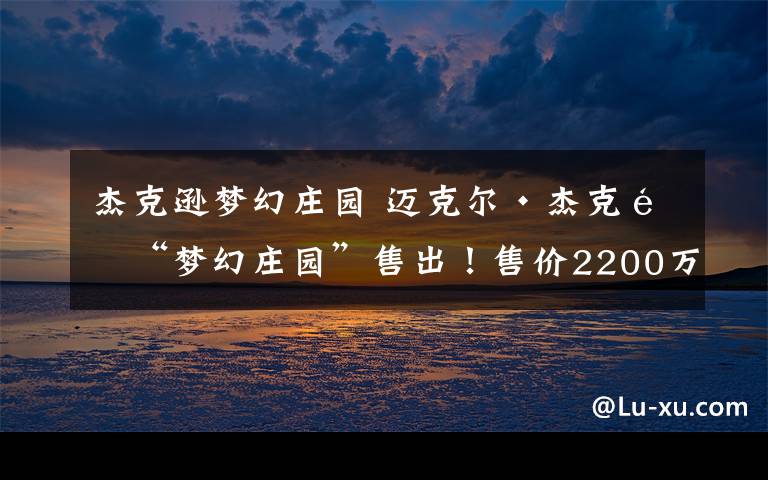 杰克逊梦幻庄园 迈克尔·杰克逊“梦幻庄园”售出！售价2200万美元
