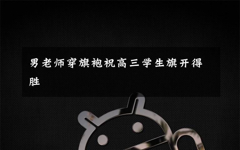 男老师穿旗袍祝高三学生旗开得胜