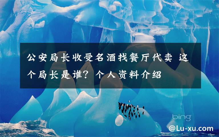 公安局长收受名酒找餐厅代卖 这个局长是谁？个人资料介绍