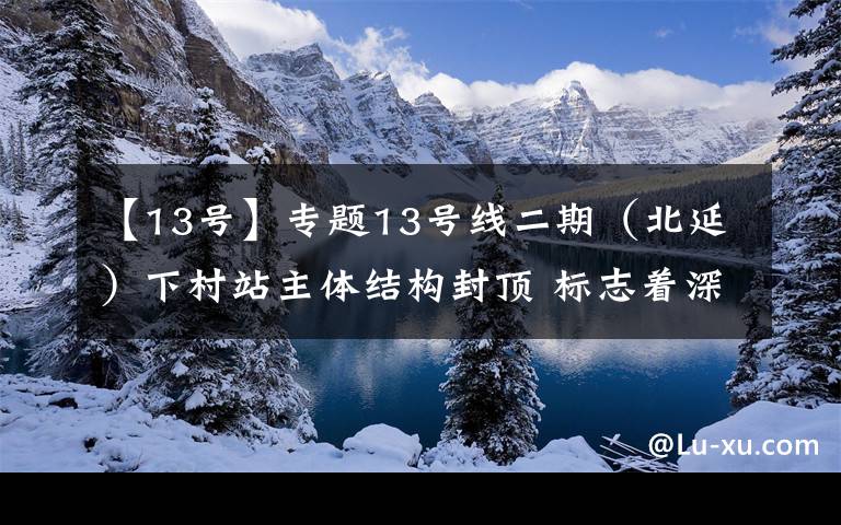 【13号】专题13号线二期（北延）下村站主体结构封顶 标志着深圳地铁四期调整工程建设翻开新篇章