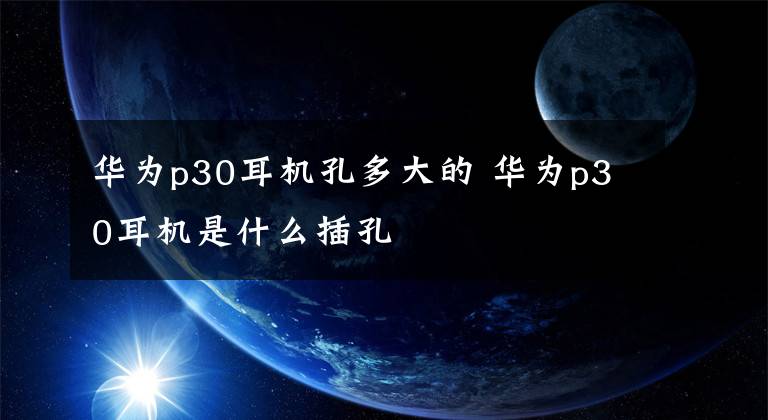 华为p30耳机孔多大的 华为p30耳机是什么插孔