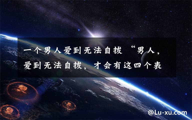 一个男人爱到无法自拔 “男人，爱到无法自拔，才会有这四个表现”
