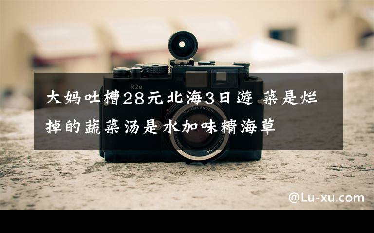 大妈吐槽28元北海3日游 菜是烂掉的蔬菜汤是水加味精海草