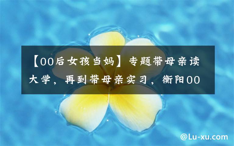 【00后女孩当妈】专题带母亲读大学，再到带母亲实习，衡阳00后女生冲上热搜