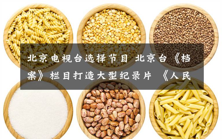 北京电视台选择节目 北京台《档案》栏目打造大型纪录片 《人民的选择》还原历史