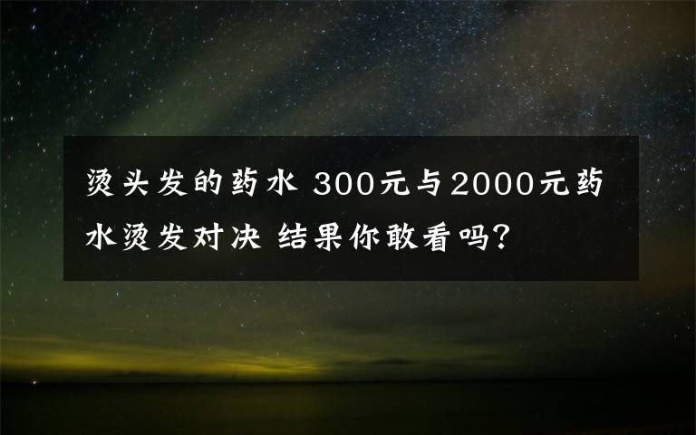 烫头发的药水 300元与2000元药水烫发对决 结果你敢看吗？