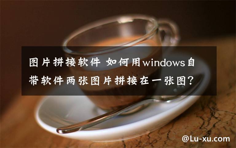 图片拼接软件 如何用windows自带软件两张图片拼接在一张图？