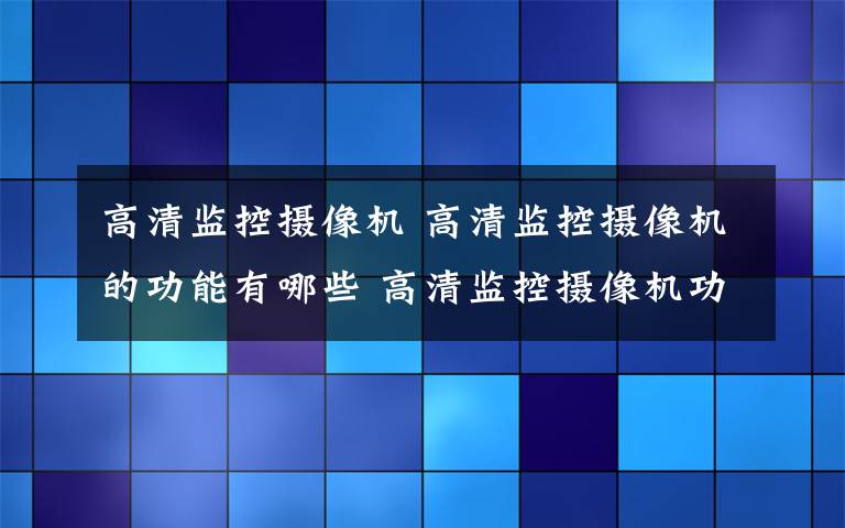 高清监控摄像机 高清监控摄像机的功能有哪些 高清监控摄像机功能介绍【详解】