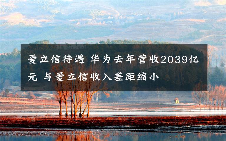 爱立信待遇 华为去年营收2039亿元 与爱立信收入差距缩小