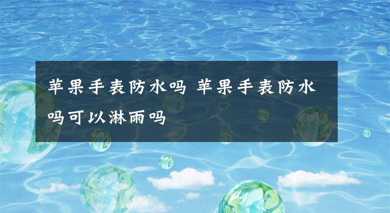 苹果手表防水吗 苹果手表防水吗可以淋雨吗