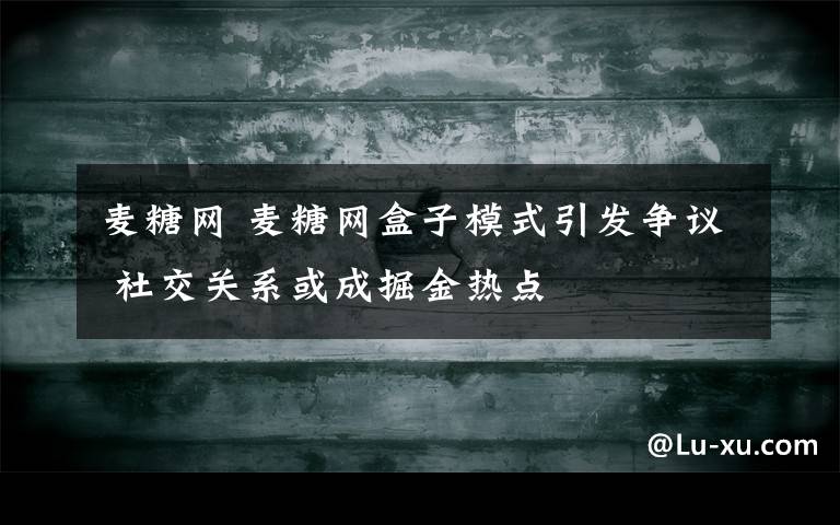 麦糖网 麦糖网盒子模式引发争议 社交关系或成掘金热点