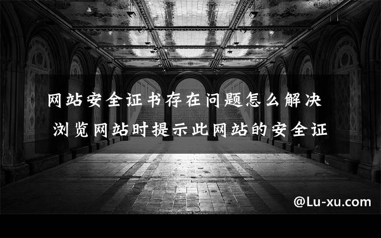 网站安全证书存在问题怎么解决 浏览网站时提示此网站的安全证书有问题怎么办