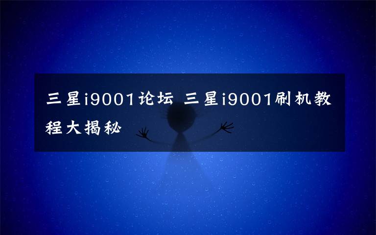 三星i9001论坛 三星i9001刷机教程大揭秘