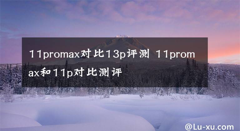 11promax对比13p评测 11promax和11p对比测评