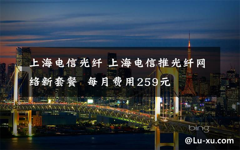上海电信光纤 上海电信推光纤网络新套餐  每月费用259元