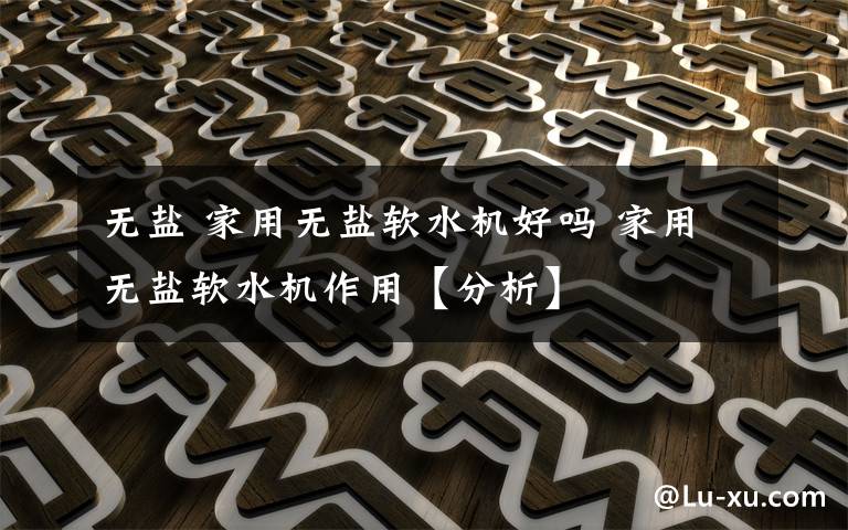 无盐 家用无盐软水机好吗 家用无盐软水机作用【分析】