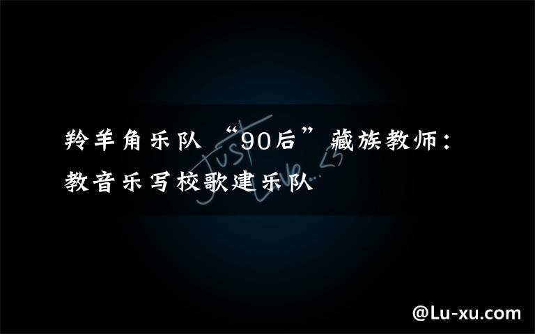 羚羊角乐队 “90后”藏族教师：教音乐写校歌建乐队