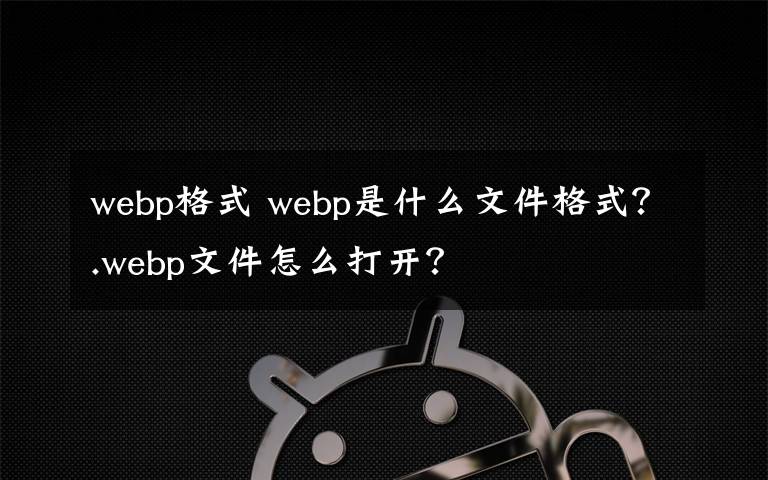 webp格式 webp是什么文件格式？.webp文件怎么打开？